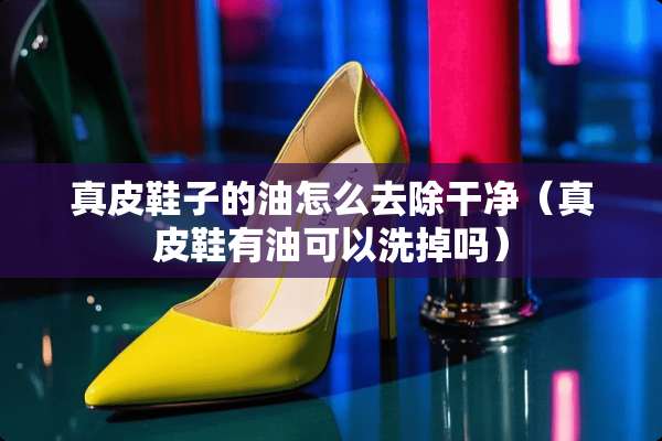 真皮鞋子的油怎么去除干净（真皮鞋有油可以洗掉吗）