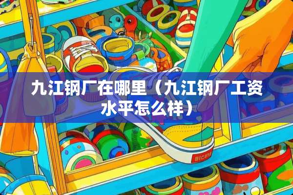 九江钢厂在哪里（九江钢厂工资水平怎么样）