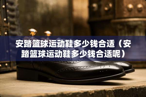 安踏篮球运动鞋多少钱合适（安踏篮球运动鞋多少钱合适呢）
