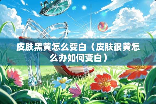 皮肤黑黄怎么变白（皮肤很黄怎么办如何变白）