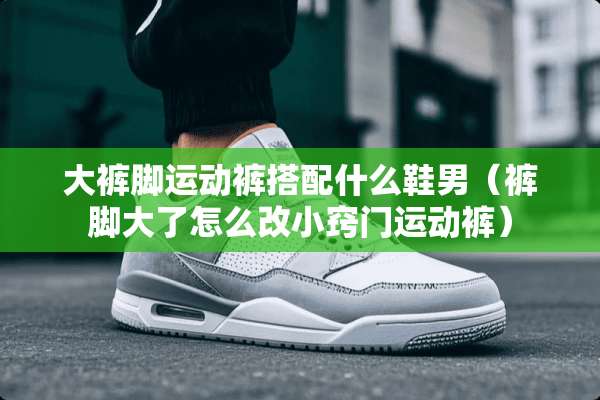 大裤脚运动裤搭配什么鞋男（裤脚大了怎么改小窍门运动裤）