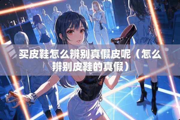 买皮鞋怎么辨别真假皮呢（怎么辨别皮鞋的真假）