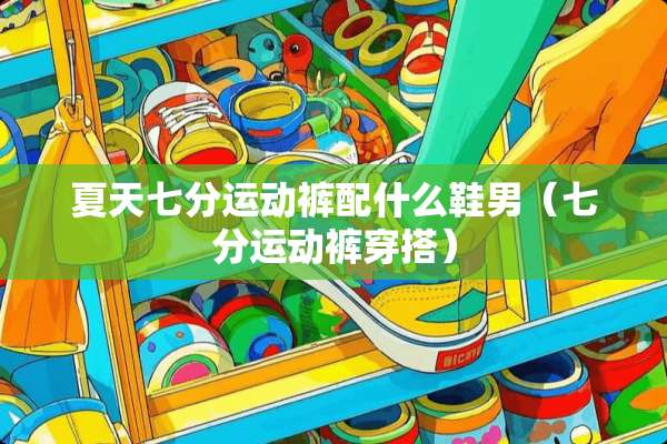 夏天七分运动裤配什么鞋男（七分运动裤穿搭）