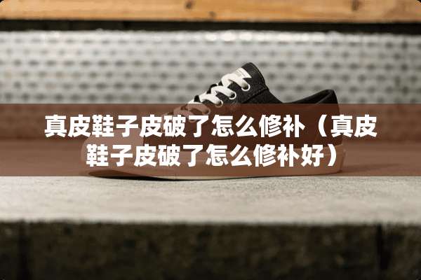真皮鞋子皮破了怎么修补（真皮鞋子皮破了怎么修补好）