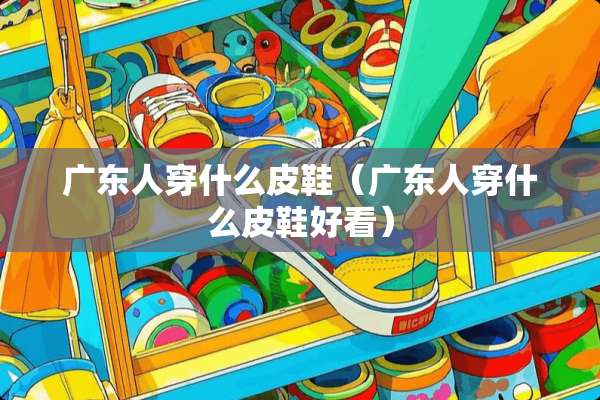 广东人穿什么皮鞋（广东人穿什么皮鞋好看）
