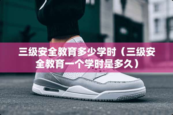 **安全教育多少学时（**安全教育一个学时是多久）