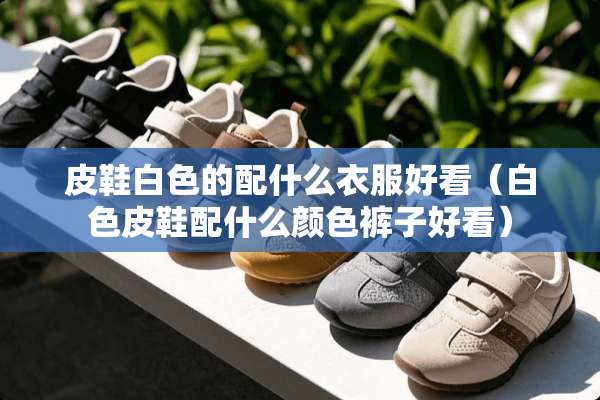 皮鞋白色的配什么衣服好看（白色皮鞋配什么颜色裤子好看）