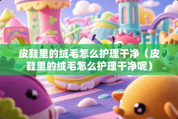 皮鞋里的绒毛怎么护理干净（皮鞋里的绒毛怎么护理干净呢）