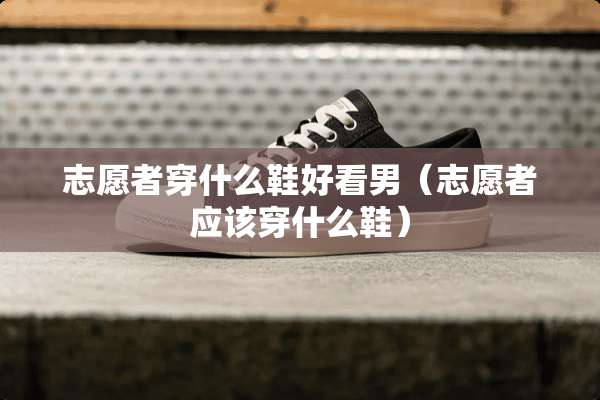 志愿者穿什么鞋好看男（志愿者应该穿什么鞋）