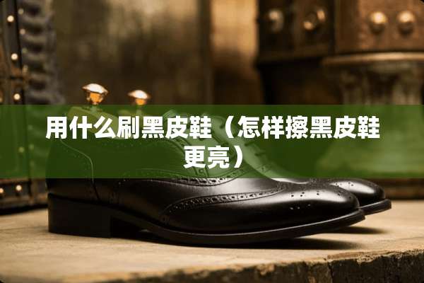 用什么刷黑皮鞋（怎样擦黑皮鞋更亮）
