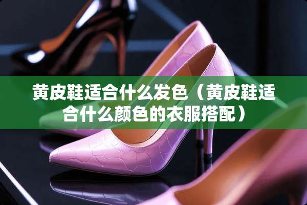 黄皮鞋适合什么发色（黄皮鞋适合什么颜色的衣服搭配）