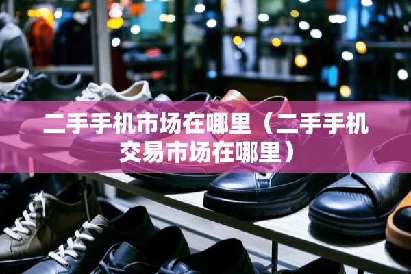 二手手机市场在哪里（二手手机交易市场在哪里）