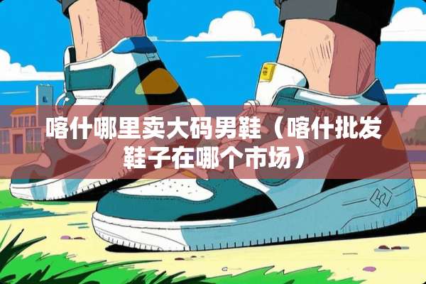 喀什哪里卖大码男鞋（喀什批发鞋子在哪个市场）