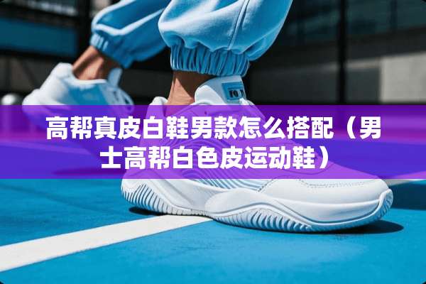 高帮真皮白鞋男款怎么搭配（男士高帮白色皮运动鞋）