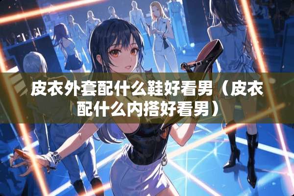 皮衣外套配什么鞋好看男（皮衣配什么内搭好看男）