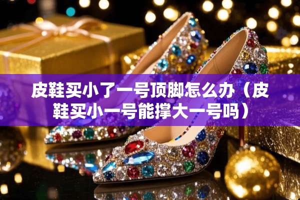 皮鞋买小了一号顶脚怎么办（皮鞋买小一号能撑大一号吗）