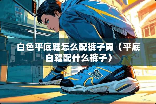 白色平底鞋怎么配裤子男（平底白鞋配什么裤子）