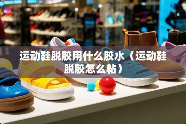 运动鞋脱胶用什么胶水（运动鞋脱胶怎么粘）