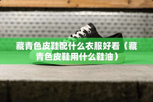 藏青色皮鞋配什么衣服好看（藏青色皮鞋用什么鞋油）