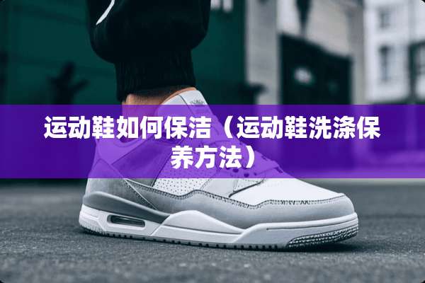 运动鞋如何保洁（运动鞋洗涤保养方法）