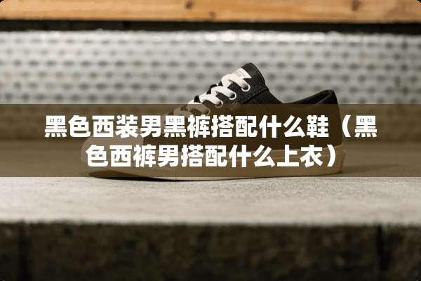 黑色西装男黑裤搭配什么鞋（黑色西裤男搭配什么上衣）