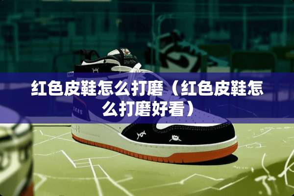红色皮鞋怎么打磨（红色皮鞋怎么打磨好看）
