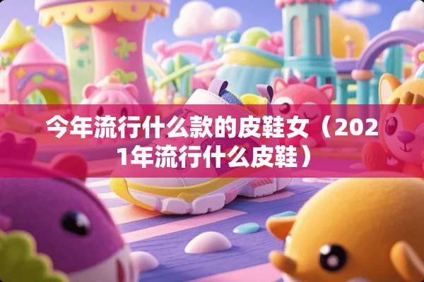 今年流行什么款的皮鞋女（2021年流行什么皮鞋）