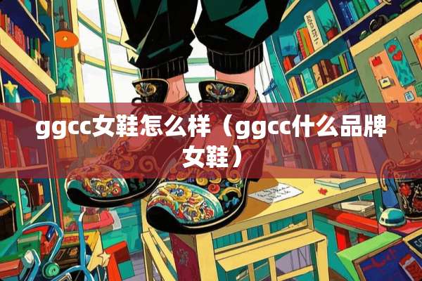 ggcc女鞋怎么样（ggcc什么品牌女鞋）