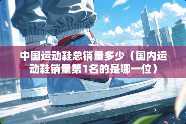 中国运动鞋总销量多少（国内运动鞋销量第1名的是哪一位）