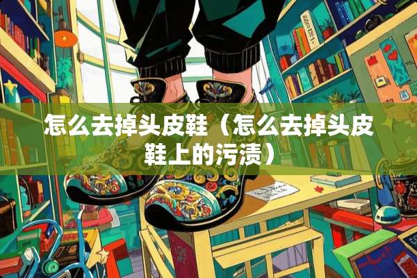 怎么去掉头皮鞋（怎么去掉头皮鞋上的污渍）
