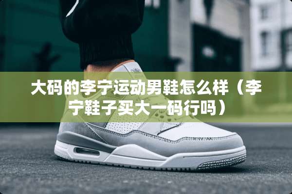 大码的李宁运动男鞋怎么样（李宁鞋子买大**行吗）