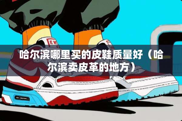 哈尔滨哪里买的皮鞋质量好（哈尔滨卖皮革的地方）