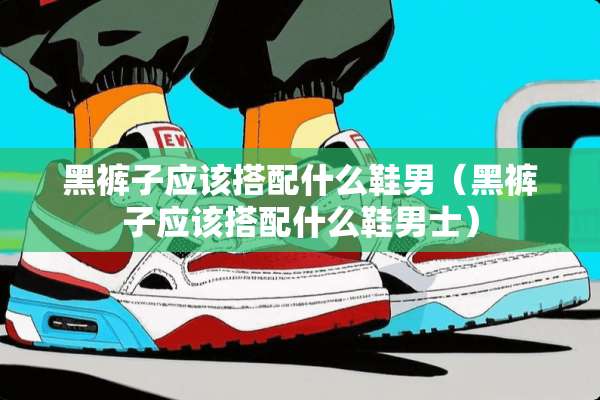 黑裤子应该搭配什么鞋男（黑裤子应该搭配什么鞋男士）