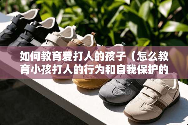 如何教育爱打人的孩子（怎么教育小孩打人的行为和自我保护的行为）
