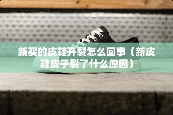 新买的皮鞋开裂怎么回事（新皮鞋皮子裂了什么原因）