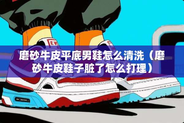 磨砂牛皮平底男鞋怎么清洗（磨砂牛皮鞋子脏了怎么打理）
