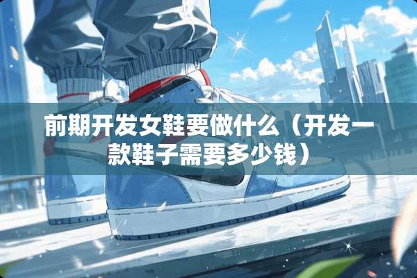 前期开发女鞋要做什么（开发一款鞋子需要多少钱）