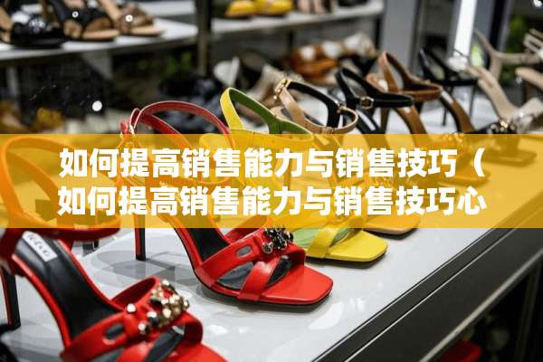 如何提高销售能力与销售技巧（如何提高销售能力与销售技巧心得体会）