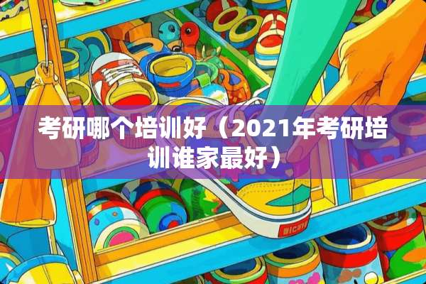 考研哪个培训好（2021年考研培训谁家最好）