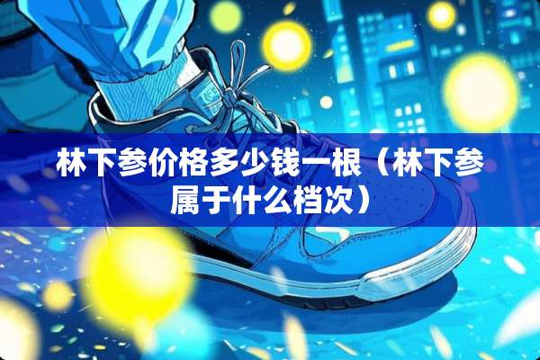 林下参价格多少钱一根（林下参属于什么档次）
