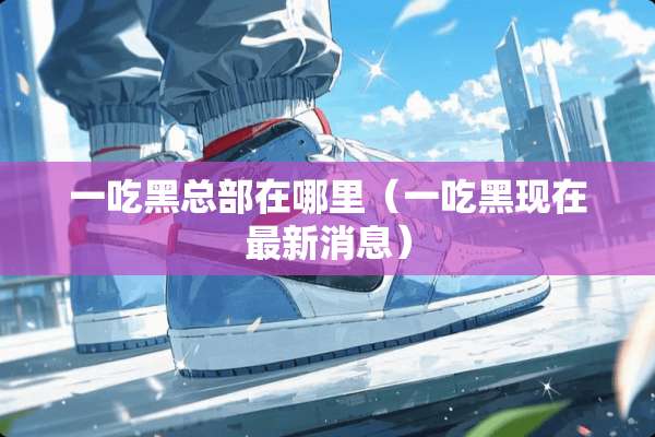 一吃黑总部在哪里（一吃黑现在最新消息）