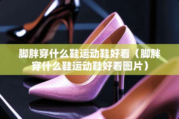 脚胖穿什么鞋运动鞋好看（脚胖穿什么鞋运动鞋好看图片）