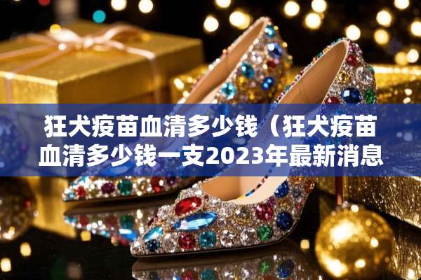 狂犬**血清多少钱（狂犬**血清多少钱一支2023年最新消息）