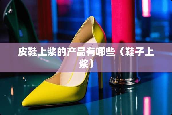 皮鞋上浆的产品有哪些（鞋子上浆）