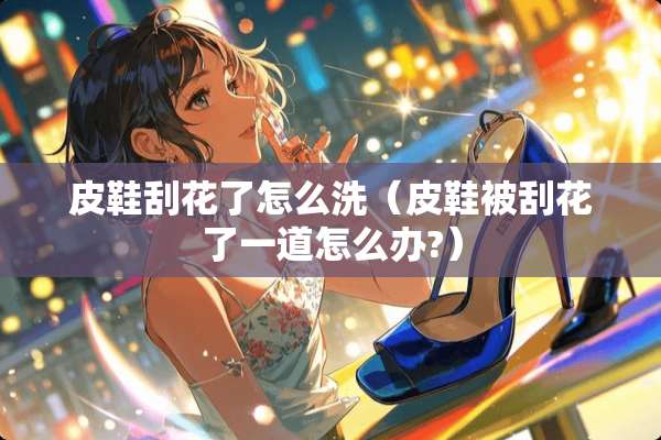 皮鞋刮花了怎么洗（皮鞋被刮花了一道怎么办?）