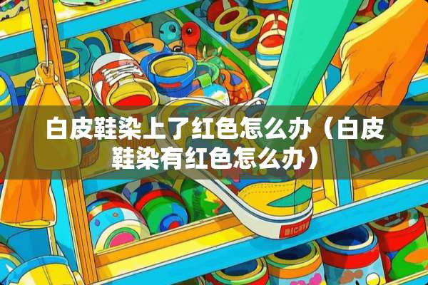 白皮鞋染上了红色怎么办（白皮鞋染有红色怎么办）