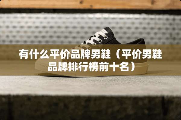 有什么平价品牌男鞋（平价男鞋品牌排行榜前十名）