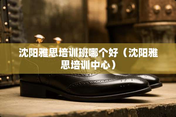 沈阳雅思培训班哪个好（沈阳雅思培训中心）