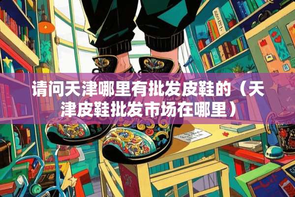 请问天津哪里有批发皮鞋的（天津皮鞋批发市场在哪里）
