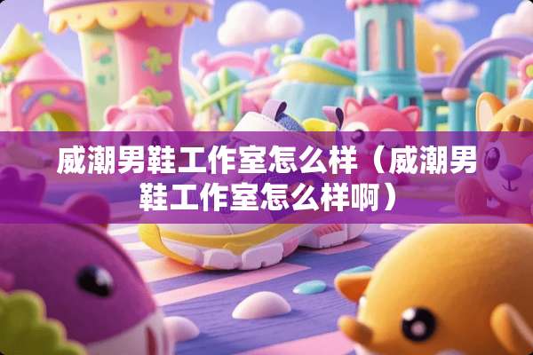 威潮男鞋工作室怎么样（威潮男鞋工作室怎么样啊）